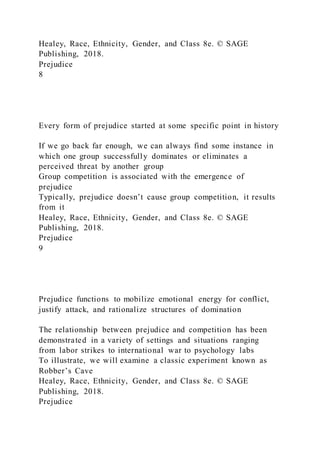 Healey, Race, Ethnicity, Gender, and Class 8e. © SAGE
Publishing, 2018.
Prejudice
8
Every form of prejudice started at some specific point in history
If we go back far enough, we can always find some instance in
which one group successfully dominates or eliminates a
perceived threat by another group
Group competition is associated with the emergence of
prejudice
Typically, prejudice doesn’t cause group competition, it results
from it
Healey, Race, Ethnicity, Gender, and Class 8e. © SAGE
Publishing, 2018.
Prejudice
9
Prejudice functions to mobilize emotional energy for conflict,
justify attack, and rationalize structures of domination
The relationship between prejudice and competition has been
demonstrated in a variety of settings and situations ranging
from labor strikes to international war to psychology labs
To illustrate, we will examine a classic experiment known as
Robber’s Cave
Healey, Race, Ethnicity, Gender, and Class 8e. © SAGE
Publishing, 2018.
Prejudice
 