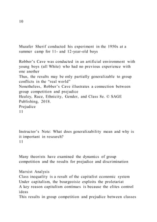 10
Muzafer Sherif conducted his experiment in the 1950s at a
summer camp for 11- and 12-year-old boys
Robber’s Cave was conducted in an artificial environment with
young boys (all White) who had no previous experience with
one another
Thus, the results may be only partially generalizable to group
conflicts in the “real world”
Nonetheless, Robber’s Cave illustrates a connection between
group competition and prejudice
Healey, Race, Ethnicity, Gender, and Class 8e. © SAGE
Publishing, 2018.
Prejudice
11
Instructor’s Note: What does generalizability mean and why is
it important in research?
11
Many theorists have examined the dynamics of group
competition and the results for prejudice and discrimination
Marxist Analysis
Class inequality is a result of the capitalist economic system
Under capitalism, the bourgeoisie exploits the proletariat
A key reason capitalism continues is because the elites control
ideas
This results in group competition and prejudice between classes
 