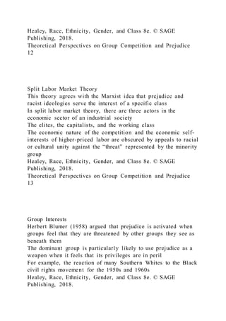 Healey, Race, Ethnicity, Gender, and Class 8e. © SAGE
Publishing, 2018.
Theoretical Perspectives on Group Competition and Prejudice
12
Split Labor Market Theory
This theory agrees with the Marxist idea that prejudice and
racist ideologies serve the interest of a specific class
In split labor market theory, there are three actors in the
economic sector of an industrial society
The elites, the capitalists, and the working class
The economic nature of the competition and the economic self-
interests of higher-priced labor are obscured by appeals to racial
or cultural unity against the “threat” represented by the minority
group
Healey, Race, Ethnicity, Gender, and Class 8e. © SAGE
Publishing, 2018.
Theoretical Perspectives on Group Competition and Prejudice
13
Group Interests
Herbert Blumer (1958) argued that prejudice is activated when
groups feel that they are threatened by other groups they see as
beneath them
The dominant group is particularly likely to use prejudice as a
weapon when it feels that its privileges are in peril
For example, the reaction of many Southern Whites to the Black
civil rights movement for the 1950s and 1960s
Healey, Race, Ethnicity, Gender, and Class 8e. © SAGE
Publishing, 2018.
 
