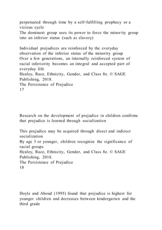 perpetuated through time by a self-fulfilling prophecy or a
vicious cycle
The dominant group uses its power to force the minority group
into an inferior status (such as slavery)
Individual prejudices are reinforced by the everyday
observation of the inferior status of the minority group
Over a few generations, an internally reinforced system of
racial inferiority becomes an integral and accepted part of
everyday life
Healey, Race, Ethnicity, Gender, and Class 8e. © SAGE
Publishing, 2018.
The Persistence of Prejudice
17
Research on the development of prejudice in children confirms
that prejudice is learned through socialization
This prejudice may be acquired through direct and indirect
socialization
By age 3 or younger, children recognize the significance of
racial groups
Healey, Race, Ethnicity, Gender, and Class 8e. © SAGE
Publishing, 2018.
The Persistence of Prejudice
18
Doyle and Aboud (1995) found that prejudice is highest for
younger children and decreases between kindergarten and the
third grade
 