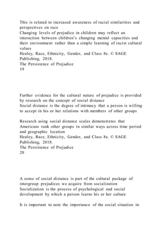 This is related to increased awareness of racial similarities and
perspectives on race
Changing levels of prejudice in children may reflect an
interaction between children’s changing mental capacities and
their environment rather than a simple learning of racist cultural
values
Healey, Race, Ethnicity, Gender, and Class 8e. © SAGE
Publishing, 2018.
The Persistence of Prejudice
19
Further evidence for the cultural nature of prejudice is provided
by research on the concept of social distance
Social distance is the degree of intimacy that a person is willing
to accept in his or her relations with members of other groups
Research using social distance scales demonstrates that
Americans rank other groups in similar ways across time period
and geographic location
Healey, Race, Ethnicity, Gender, and Class 8e. © SAGE
Publishing, 2018.
The Persistence of Prejudice
20
A sense of social distance is part of the cultural package of
intergroup prejudices we acquire from socialization
Socialization is the process of psychological and social
development by which a person learns his or her culture
It is important to note the importance of the social situation in
 