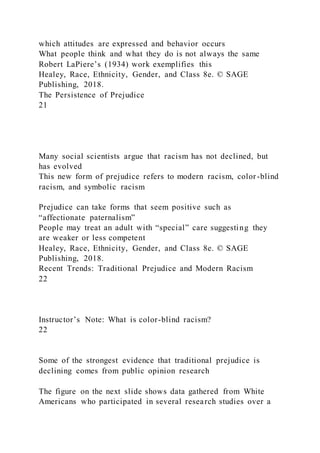 which attitudes are expressed and behavior occurs
What people think and what they do is not always the same
Robert LaPiere’s (1934) work exemplifies this
Healey, Race, Ethnicity, Gender, and Class 8e. © SAGE
Publishing, 2018.
The Persistence of Prejudice
21
Many social scientists argue that racism has not declined, but
has evolved
This new form of prejudice refers to modern racism, color -blind
racism, and symbolic racism
Prejudice can take forms that seem positive such as
“affectionate paternalism”
People may treat an adult with “special” care suggesting they
are weaker or less competent
Healey, Race, Ethnicity, Gender, and Class 8e. © SAGE
Publishing, 2018.
Recent Trends: Traditional Prejudice and Modern Racism
22
Instructor’s Note: What is color-blind racism?
22
Some of the strongest evidence that traditional prejudice is
declining comes from public opinion research
The figure on the next slide shows data gathered from White
Americans who participated in several research studies over a
 
