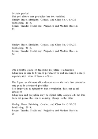 64-year period
The poll shows that prejudice has not vanished
Healey, Race, Ethnicity, Gender, and Class 8e. © SAGE
Publishing, 2018.
Recent Trends: Traditional Prejudice and Modern Racism
23
Healey, Race, Ethnicity, Gender, and Class 8e. © SAGE
Publishing, 2018.
Recent Trends: Traditional Prejudice and Modern Racism
24
One possible cause of declining prejudice is education
Education is said to broaden perspectives and encourage a more
sophisticated view of human affairs
The figure on the next slide demonstrates the role that education
may play in decreased prejudice
It is important to remember that correlation does not equal
causation
Education and prejudice may be statistically associated, but this
does not prove that one is causing change in the other
Healey, Race, Ethnicity, Gender, and Class 8e. © SAGE
Publishing, 2018.
Recent Trends: Traditional Prejudice and Modern Racism
25
 