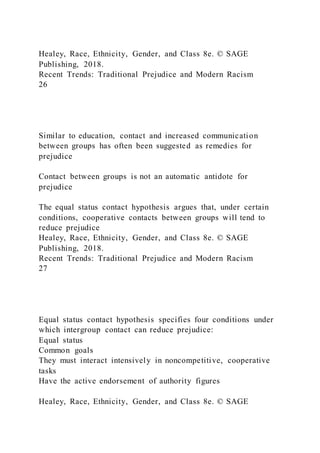 Healey, Race, Ethnicity, Gender, and Class 8e. © SAGE
Publishing, 2018.
Recent Trends: Traditional Prejudice and Modern Racism
26
Similar to education, contact and increased communication
between groups has often been suggested as remedies for
prejudice
Contact between groups is not an automatic antidote for
prejudice
The equal status contact hypothesis argues that, under certain
conditions, cooperative contacts between groups will tend to
reduce prejudice
Healey, Race, Ethnicity, Gender, and Class 8e. © SAGE
Publishing, 2018.
Recent Trends: Traditional Prejudice and Modern Racism
27
Equal status contact hypothesis specifies four conditions under
which intergroup contact can reduce prejudice:
Equal status
Common goals
They must interact intensively in noncompetitive, cooperative
tasks
Have the active endorsement of authority figures
Healey, Race, Ethnicity, Gender, and Class 8e. © SAGE
 