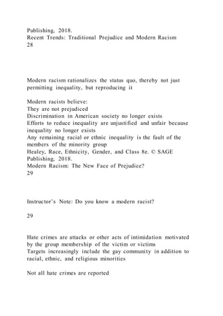 Publishing, 2018.
Recent Trends: Traditional Prejudice and Modern Racism
28
Modern racism rationalizes the status quo, thereby not just
permitting inequality, but reproducing it
Modern racists believe:
They are not prejudiced
Discrimination in American society no longer exists
Efforts to reduce inequality are unjustified and unfair because
inequality no longer exists
Any remaining racial or ethnic inequality is the fault of the
members of the minority group
Healey, Race, Ethnicity, Gender, and Class 8e. © SAGE
Publishing, 2018.
Modern Racism: The New Face of Prejudice?
29
Instructor’s Note: Do you know a modern racist?
29
Hate crimes are attacks or other acts of intimidation motivated
by the group membership of the victim or victims
Targets increasingly include the gay community in addition to
racial, ethnic, and religious minorities
Not all hate crimes are reported
 