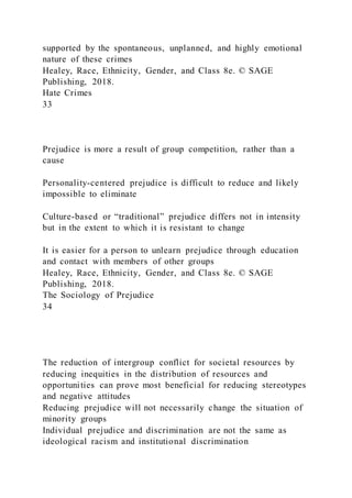 supported by the spontaneous, unplanned, and highly emotional
nature of these crimes
Healey, Race, Ethnicity, Gender, and Class 8e. © SAGE
Publishing, 2018.
Hate Crimes
33
Prejudice is more a result of group competition, rather than a
cause
Personality-centered prejudice is difficult to reduce and likely
impossible to eliminate
Culture-based or “traditional” prejudice differs not in intensity
but in the extent to which it is resistant to change
It is easier for a person to unlearn prejudice through education
and contact with members of other groups
Healey, Race, Ethnicity, Gender, and Class 8e. © SAGE
Publishing, 2018.
The Sociology of Prejudice
34
The reduction of intergroup conflict for societal resources by
reducing inequities in the distribution of resources and
opportunities can prove most beneficial for reducing stereotypes
and negative attitudes
Reducing prejudice will not necessarily change the situation of
minority groups
Individual prejudice and discrimination are not the same as
ideological racism and institutional discrimination
 