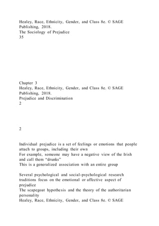 Healey, Race, Ethnicity, Gender, and Class 8e. © SAGE
Publishing, 2018.
The Sociology of Prejudice
35
Chapter 3
Healey, Race, Ethnicity, Gender, and Class 8e. © SAGE
Publishing, 2018.
Prejudice and Discrimination
2
2
Individual prejudice is a set of feelings or emotions that people
attach to groups, including their own
For example, someone may have a negative view of the Irish
and call them “drunks”
This is a generalized association with an entire group
Several psychological and social-psychological research
traditions focus on the emotional or affective aspect of
prejudice
The scapegoat hypothesis and the theory of the authoritarian
personality
Healey, Race, Ethnicity, Gender, and Class 8e. © SAGE
 
