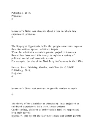 Publishing, 2018.
Prejudice
3
Instructor’s Note: Ask students about a time in which they
experienced prejudice.
3
The Scapegoat Hypothesis holds that people sometimes express
their frustrations against substitute targets
When the substitutes are other groups, prejudice increases
Researchers have used this theory to explain a variety of
political, social, and economic events
For example, the rise of the Nazi Party in Germany in the 1930s
Healey, Race, Ethnicity, Gender, and Class 8e. © SAGE
Publishing, 2018.
Prejudice
4
Instructor’s Note: Ask students to provide another example.
4
The theory of the authoritarian personality links prejudice to
childhood experiences with stern, severe parents
On the surface, children of authoritarian families respect and
love their parents
Internally, they resent and fear their severe and distant parents
 
