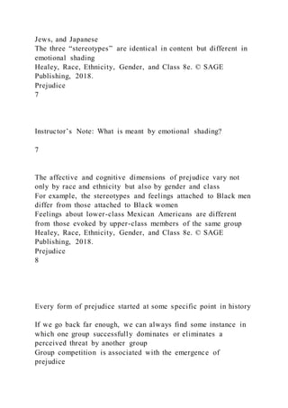 Jews, and Japanese
The three “stereotypes” are identical in content but different in
emotional shading
Healey, Race, Ethnicity, Gender, and Class 8e. © SAGE
Publishing, 2018.
Prejudice
7
Instructor’s Note: What is meant by emotional shading?
7
The affective and cognitive dimensions of prejudice vary not
only by race and ethnicity but also by gender and class
For example, the stereotypes and feelings attached to Black men
differ from those attached to Black women
Feelings about lower-class Mexican Americans are different
from those evoked by upper-class members of the same group
Healey, Race, Ethnicity, Gender, and Class 8e. © SAGE
Publishing, 2018.
Prejudice
8
Every form of prejudice started at some specific point in history
If we go back far enough, we can always find some instance in
which one group successfully dominates or eliminates a
perceived threat by another group
Group competition is associated with the emergence of
prejudice
 