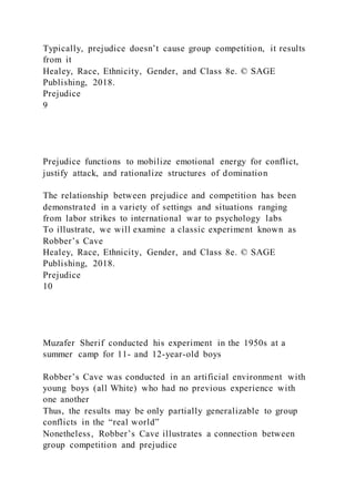 Typically, prejudice doesn’t cause group competition, it results
from it
Healey, Race, Ethnicity, Gender, and Class 8e. © SAGE
Publishing, 2018.
Prejudice
9
Prejudice functions to mobilize emotional energy for conflict,
justify attack, and rationalize structures of domination
The relationship between prejudice and competition has been
demonstrated in a variety of settings and situations ranging
from labor strikes to international war to psychology labs
To illustrate, we will examine a classic experiment known as
Robber’s Cave
Healey, Race, Ethnicity, Gender, and Class 8e. © SAGE
Publishing, 2018.
Prejudice
10
Muzafer Sherif conducted his experiment in the 1950s at a
summer camp for 11- and 12-year-old boys
Robber’s Cave was conducted in an artificial environment with
young boys (all White) who had no previous experience with
one another
Thus, the results may be only partially generalizable to group
conflicts in the “real world”
Nonetheless, Robber’s Cave illustrates a connection between
group competition and prejudice
 