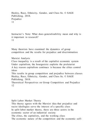 Healey, Race, Ethnicity, Gender, and Class 8e. © SAGE
Publishing, 2018.
Prejudice
11
Instructor’s Note: What does generalizability mean and why is
it important in research?
11
Many theorists have examined the dynamics of group
competition and the results for prejudice and discrimination
Marxist Analysis
Class inequality is a result of the capitalist economic system
Under capitalism, the bourgeoisie exploits the proletariat
A key reason capitalism continues is because the elites control
ideas
This results in group competition and prejudice between classes
Healey, Race, Ethnicity, Gender, and Class 8e. © SAGE
Publishing, 2018.
Theoretical Perspectives on Group Competition and Prejudice
12
Split Labor Market Theory
This theory agrees with the Marxist idea that prejudice and
racist ideologies serve the interest of a specific class
In split labor market theory, there are three actors in the
economic sector of an industrial society
The elites, the capitalists, and the working class
The economic nature of the competition and the economic self-
 