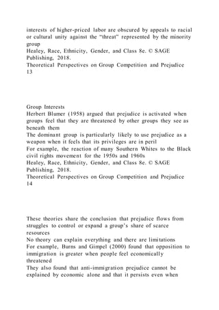 interests of higher-priced labor are obscured by appeals to racial
or cultural unity against the “threat” represented by the minority
group
Healey, Race, Ethnicity, Gender, and Class 8e. © SAGE
Publishing, 2018.
Theoretical Perspectives on Group Competition and Prejudice
13
Group Interests
Herbert Blumer (1958) argued that prejudice is activated when
groups feel that they are threatened by other groups they see as
beneath them
The dominant group is particularly likely to use prejudice as a
weapon when it feels that its privileges are in peril
For example, the reaction of many Southern Whites to the Black
civil rights movement for the 1950s and 1960s
Healey, Race, Ethnicity, Gender, and Class 8e. © SAGE
Publishing, 2018.
Theoretical Perspectives on Group Competition and Prejudice
14
These theories share the conclusion that prejudice flows from
struggles to control or expand a group’s share of scarce
resources
No theory can explain everything and there are limitations
For example, Burns and Gimpel (2000) found that opposition to
immigration is greater when people feel economically
threatened
They also found that anti-immigration prejudice cannot be
explained by economic alone and that it persists even when
 