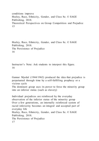 conditions improve
Healey, Race, Ethnicity, Gender, and Class 8e. © SAGE
Publishing, 2018.
Theoretical Perspectives on Group Competition and Prejudice
15
Healey, Race, Ethnicity, Gender, and Class 8e. © SAGE
Publishing, 2018.
The Persistence of Prejudice
16
Instructor’s Note: Ask students to interpret this figure.
16
Gunnar Myrdal (1944/1962) produced the idea that prejudice is
perpetuated through time by a self-fulfilling prophecy or a
vicious cycle
The dominant group uses its power to force the minority group
into an inferior status (such as slavery)
Individual prejudices are reinforced by the everyday
observation of the inferior status of the minority group
Over a few generations, an internally reinforced system of
racial inferiority becomes an integral and accepted part of
everyday life
Healey, Race, Ethnicity, Gender, and Class 8e. © SAGE
Publishing, 2018.
The Persistence of Prejudice
17
 