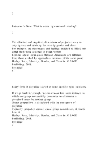 7
Instructor’s Note: What is meant by emotional shading?
7
The affective and cognitive dimensions of prejudice vary not
only by race and ethnicity but also by gender and class
For example, the stereotypes and feelings attached to Black men
differ from those attached to Black women
Feelings about lower-class Mexican Americans are different
from those evoked by upper-class members of the same group
Healey, Race, Ethnicity, Gender, and Class 8e. © SAGE
Publishing, 2018.
Prejudice
8
Every form of prejudice started at some specific point in history
If we go back far enough, we can always find some instance in
which one group successfully dominates or eliminates a
perceived threat by another group
Group competition is associated with the emergence of
prejudice
Typically, prejudice doesn’t cause group competition, it results
from it
Healey, Race, Ethnicity, Gender, and Class 8e. © SAGE
Publishing, 2018.
Prejudice
9
 