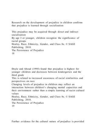 Research on the development of prejudice in children confirms
that prejudice is learned through socialization
This prejudice may be acquired through direct and indirect
socialization
By age 3 or younger, children recognize the significance of
racial groups
Healey, Race, Ethnicity, Gender, and Class 8e. © SAGE
Publishing, 2018.
The Persistence of Prejudice
18
Doyle and Aboud (1995) found that prejudice is highest for
younger children and decreases between kindergarten and the
third grade
This is related to increased awareness of racial similarities and
perspectives on race
Changing levels of prejudice in children may reflect an
interaction between children’s changing mental capacities and
their environment rather than a simple learning of racist cultural
values
Healey, Race, Ethnicity, Gender, and Class 8e. © SAGE
Publishing, 2018.
The Persistence of Prejudice
19
Further evidence for the cultural nature of prejudice is provided
 