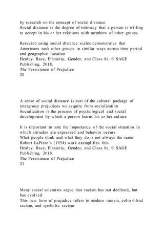 by research on the concept of social distance
Social distance is the degree of intimacy that a person is willing
to accept in his or her relations with members of other groups
Research using social distance scales demonstrates that
Americans rank other groups in similar ways across time period
and geographic location
Healey, Race, Ethnicity, Gender, and Class 8e. © SAGE
Publishing, 2018.
The Persistence of Prejudice
20
A sense of social distance is part of the cultural package of
intergroup prejudices we acquire from socialization
Socialization is the process of psychological and social
development by which a person learns his or her culture
It is important to note the importance of the social situation in
which attitudes are expressed and behavior occurs
What people think and what they do is not always the same
Robert LaPiere’s (1934) work exemplifies this
Healey, Race, Ethnicity, Gender, and Class 8e. © SAGE
Publishing, 2018.
The Persistence of Prejudice
21
Many social scientists argue that racism has not declined, but
has evolved
This new form of prejudice refers to modern racism, color -blind
racism, and symbolic racism
 