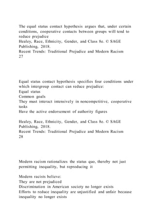 The equal status contact hypothesis argues that, under certain
conditions, cooperative contacts between groups will tend to
reduce prejudice
Healey, Race, Ethnicity, Gender, and Class 8e. © SAGE
Publishing, 2018.
Recent Trends: Traditional Prejudice and Modern Racism
27
Equal status contact hypothesis specifies four conditions under
which intergroup contact can reduce prejudice:
Equal status
Common goals
They must interact intensively in noncompetitive, cooperative
tasks
Have the active endorsement of authority figures
Healey, Race, Ethnicity, Gender, and Class 8e. © SAGE
Publishing, 2018.
Recent Trends: Traditional Prejudice and Modern Racism
28
Modern racism rationalizes the status quo, thereby not just
permitting inequality, but reproducing it
Modern racists believe:
They are not prejudiced
Discrimination in American society no longer exists
Efforts to reduce inequality are unjustified and unfair because
inequality no longer exists
 