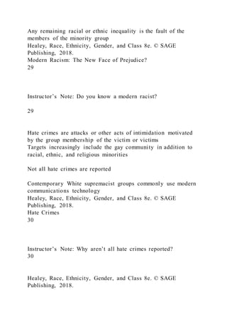 Any remaining racial or ethnic inequality is the fault of the
members of the minority group
Healey, Race, Ethnicity, Gender, and Class 8e. © SAGE
Publishing, 2018.
Modern Racism: The New Face of Prejudice?
29
Instructor’s Note: Do you know a modern racist?
29
Hate crimes are attacks or other acts of intimidation motivated
by the group membership of the victim or victims
Targets increasingly include the gay community in addition to
racial, ethnic, and religious minorities
Not all hate crimes are reported
Contemporary White supremacist groups commonly use modern
communications technology
Healey, Race, Ethnicity, Gender, and Class 8e. © SAGE
Publishing, 2018.
Hate Crimes
30
Instructor’s Note: Why aren’t all hate crimes reported?
30
Healey, Race, Ethnicity, Gender, and Class 8e. © SAGE
Publishing, 2018.
 