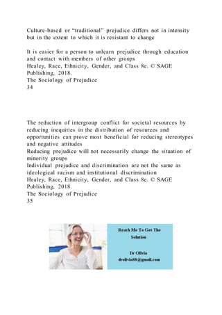 Culture-based or “traditional” prejudice differs not in intensity
but in the extent to which it is resistant to change
It is easier for a person to unlearn prejudice through education
and contact with members of other groups
Healey, Race, Ethnicity, Gender, and Class 8e. © SAGE
Publishing, 2018.
The Sociology of Prejudice
34
The reduction of intergroup conflict for societal resources by
reducing inequities in the distribution of resources and
opportunities can prove most beneficial for reducing stereotypes
and negative attitudes
Reducing prejudice will not necessarily change the situation of
minority groups
Individual prejudice and discrimination are not the same as
ideological racism and institutional discrimination
Healey, Race, Ethnicity, Gender, and Class 8e. © SAGE
Publishing, 2018.
The Sociology of Prejudice
35
 