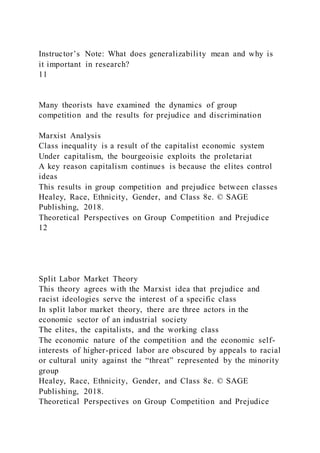 Instructor’s Note: What does generalizability mean and why is
it important in research?
11
Many theorists have examined the dynamics of group
competition and the results for prejudice and discrimination
Marxist Analysis
Class inequality is a result of the capitalist economic system
Under capitalism, the bourgeoisie exploits the proletariat
A key reason capitalism continues is because the elites control
ideas
This results in group competition and prejudice between classes
Healey, Race, Ethnicity, Gender, and Class 8e. © SAGE
Publishing, 2018.
Theoretical Perspectives on Group Competition and Prejudice
12
Split Labor Market Theory
This theory agrees with the Marxist idea that prejudice and
racist ideologies serve the interest of a specific class
In split labor market theory, there are three actors in the
economic sector of an industrial society
The elites, the capitalists, and the working class
The economic nature of the competition and the economic self-
interests of higher-priced labor are obscured by appeals to racial
or cultural unity against the “threat” represented by the minority
group
Healey, Race, Ethnicity, Gender, and Class 8e. © SAGE
Publishing, 2018.
Theoretical Perspectives on Group Competition and Prejudice
 