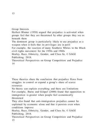 13
Group Interests
Herbert Blumer (1958) argued that prejudice is activated when
groups feel that they are threatened by other groups they see as
beneath them
The dominant group is particularly likely to use prejudice as a
weapon when it feels that its privileges are in peril
For example, the reaction of many Southern Whites to the Black
civil rights movement for the 1950s and 1960s
Healey, Race, Ethnicity, Gender, and Class 8e. © SAGE
Publishing, 2018.
Theoretical Perspectives on Group Competition and Prejudice
14
These theories share the conclusion that prejudice flows from
struggles to control or expand a group’s share of scarce
resources
No theory can explain everything and there are limitations
For example, Burns and Gimpel (2000) found that opposition to
immigration is greater when people feel economically
threatened
They also found that anti-immigration prejudice cannot be
explained by economic alone and that it persists even when
conditions improve
Healey, Race, Ethnicity, Gender, and Class 8e. © SAGE
Publishing, 2018.
Theoretical Perspectives on Group Competition and Prejudice
15
 