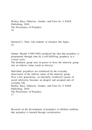 Healey, Race, Ethnicity, Gender, and Class 8e. © SAGE
Publishing, 2018.
The Persistence of Prejudice
16
Instructor’s Note: Ask students to interpret this figure.
16
Gunnar Myrdal (1944/1962) produced the idea that prejudice is
perpetuated through time by a self-fulfilling prophecy or a
vicious cycle
The dominant group uses its power to force the minority group
into an inferior status (such as slavery)
Individual prejudices are reinforced by the everyday
observation of the inferior status of the minority group
Over a few generations, an internally reinforced system of
racial inferiority becomes an integral and accepted part of
everyday life
Healey, Race, Ethnicity, Gender, and Class 8e. © SAGE
Publishing, 2018.
The Persistence of Prejudice
17
Research on the development of prejudice in children confirms
that prejudice is learned through socialization
 