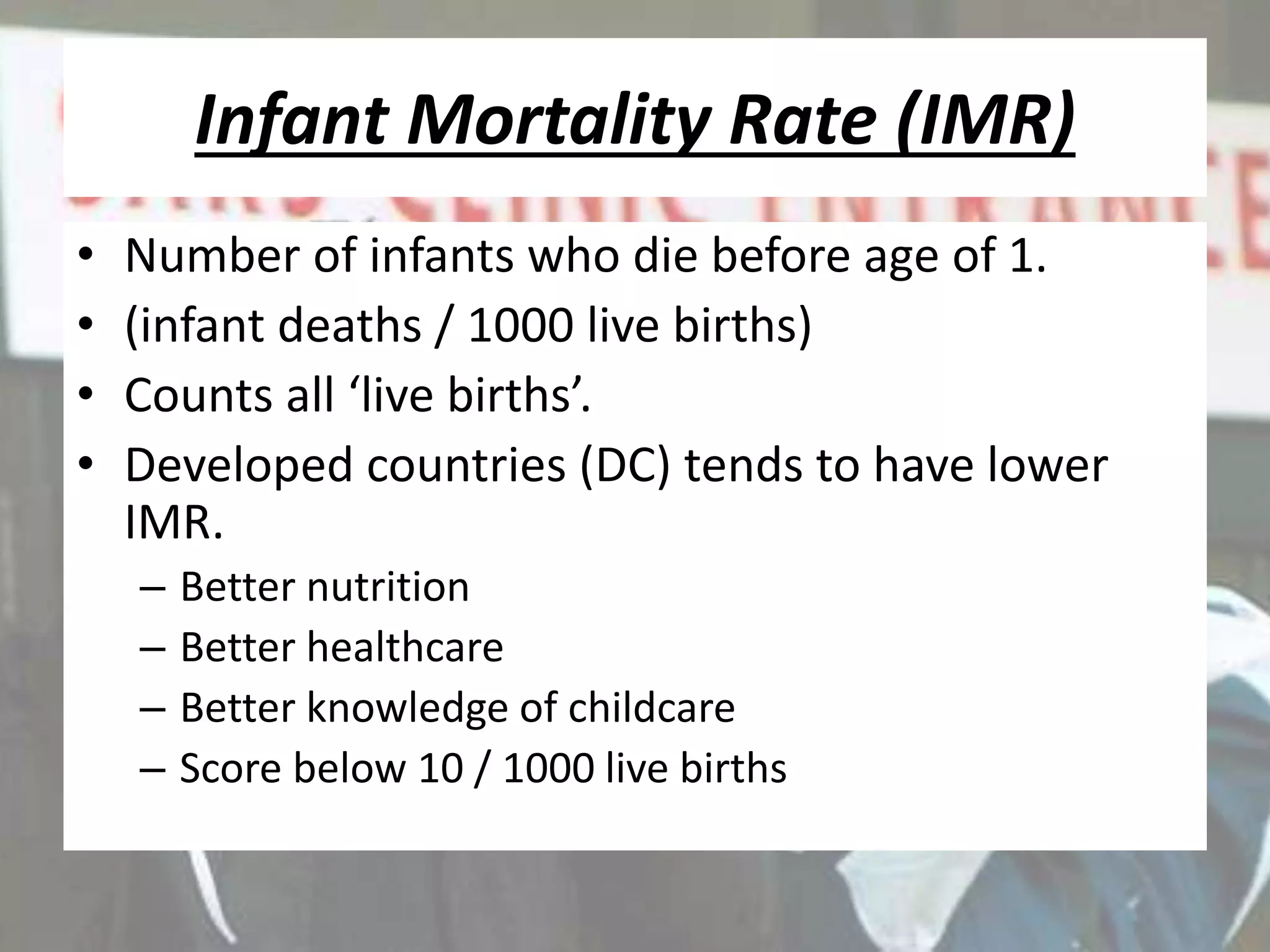 Infant Mortality Rate (IMR)
• Number of infants who die before age of 1.
• (infant deaths / 1000 live births)
• Counts all ‘live births’.
• Developed countries (DC) tends to have lower
IMR.
– Better nutrition
– Better healthcare
– Better knowledge of childcare
– Score below 10 / 1000 live births
 