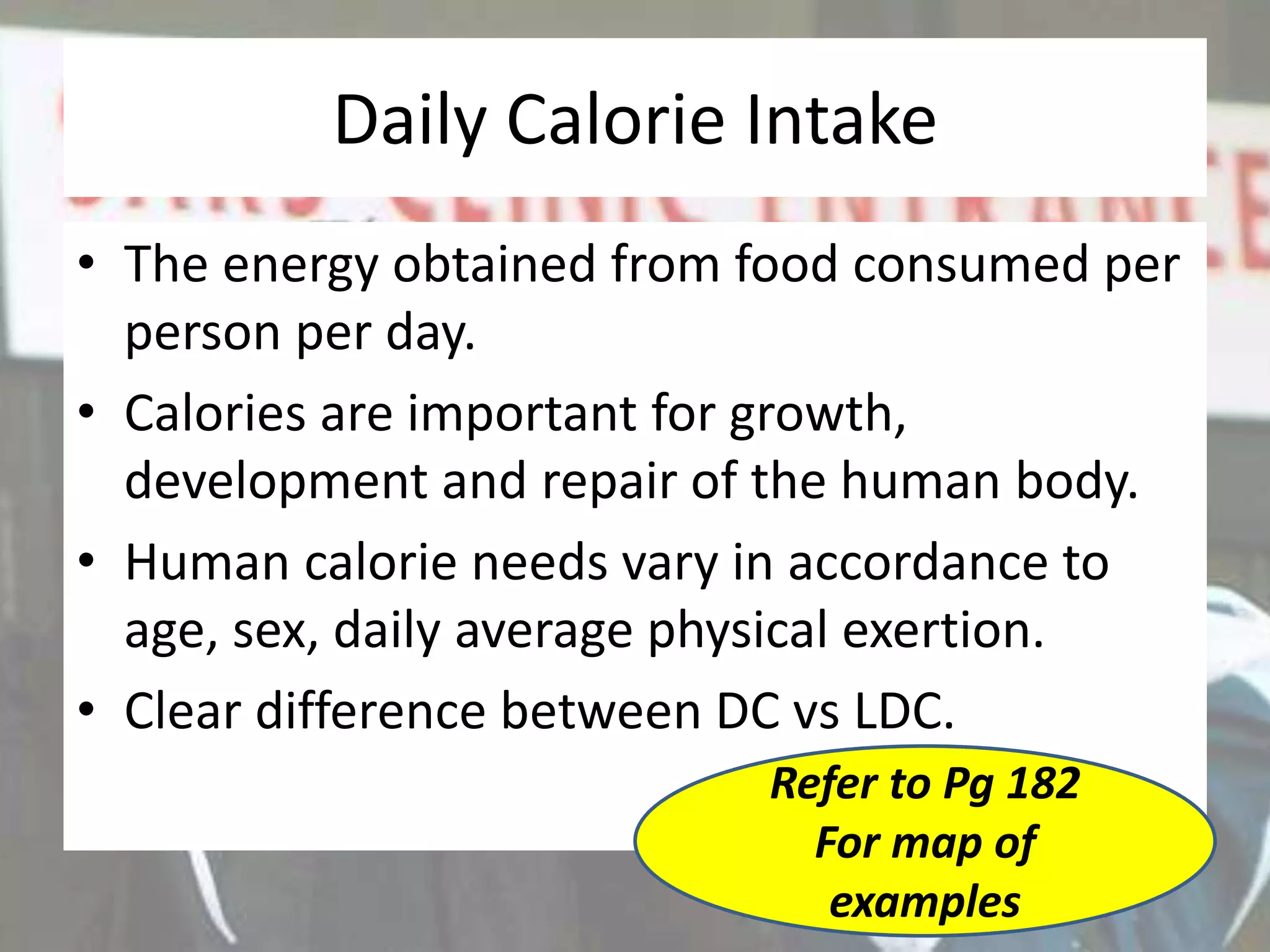 Daily Calorie Intake
• The energy obtained from food consumed per
person per day.
• Calories are important for growth,
development and repair of the human body.
• Human calorie needs vary in accordance to
age, sex, daily average physical exertion.
• Clear difference between DC vs LDC.
Refer to Pg 182
For map of
examples
 