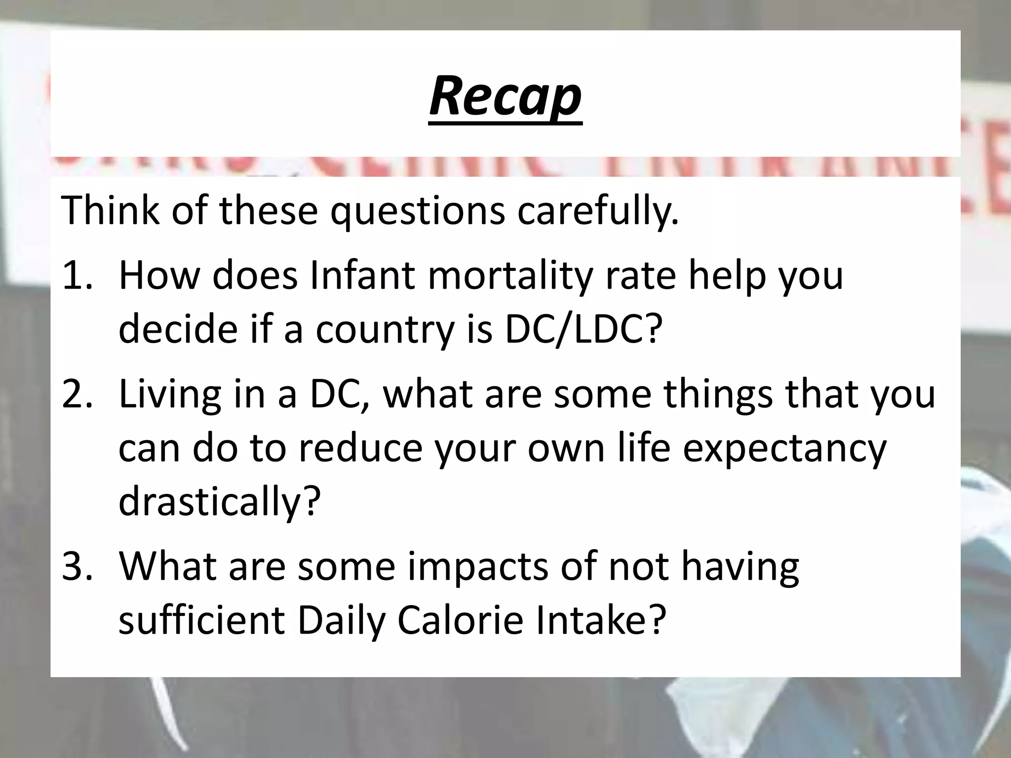 Recap
Think of these questions carefully.
1. How does Infant mortality rate help you
decide if a country is DC/LDC?
2. Living in a DC, what are some things that you
can do to reduce your own life expectancy
drastically?
3. What are some impacts of not having
sufficient Daily Calorie Intake?
 