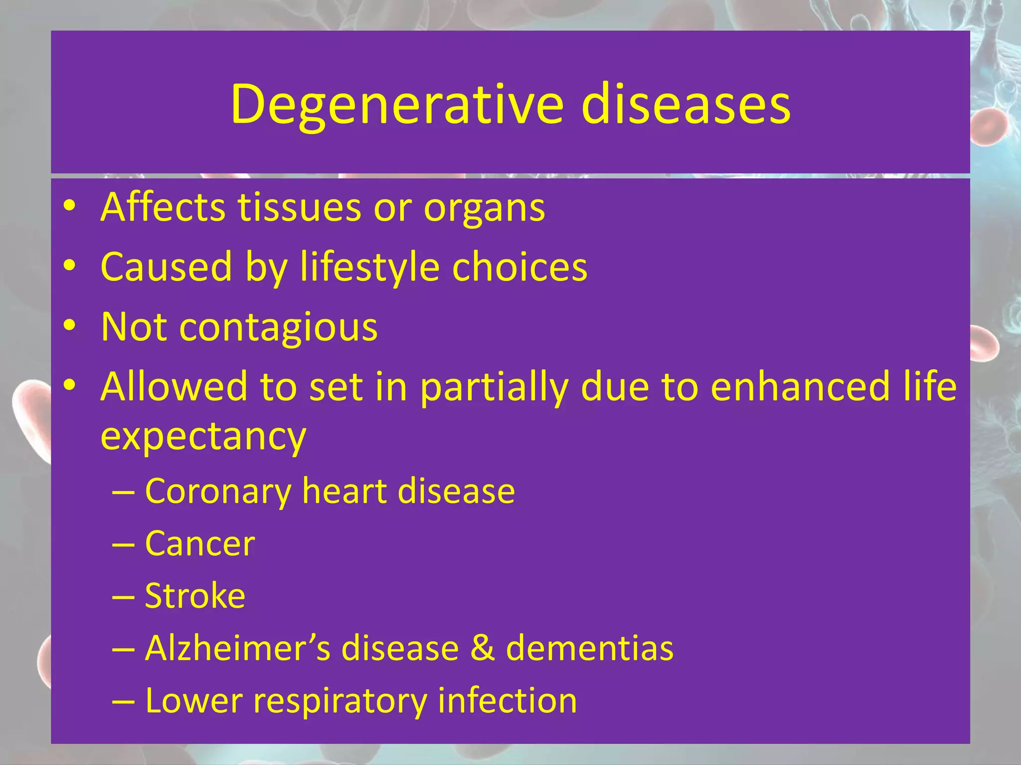 Degenerative diseases
• Affects tissues or organs
• Caused by lifestyle choices
• Not contagious
• Allowed to set in partially due to enhanced life
expectancy
– Coronary heart disease
– Cancer
– Stroke
– Alzheimer’s disease & dementias
– Lower respiratory infection