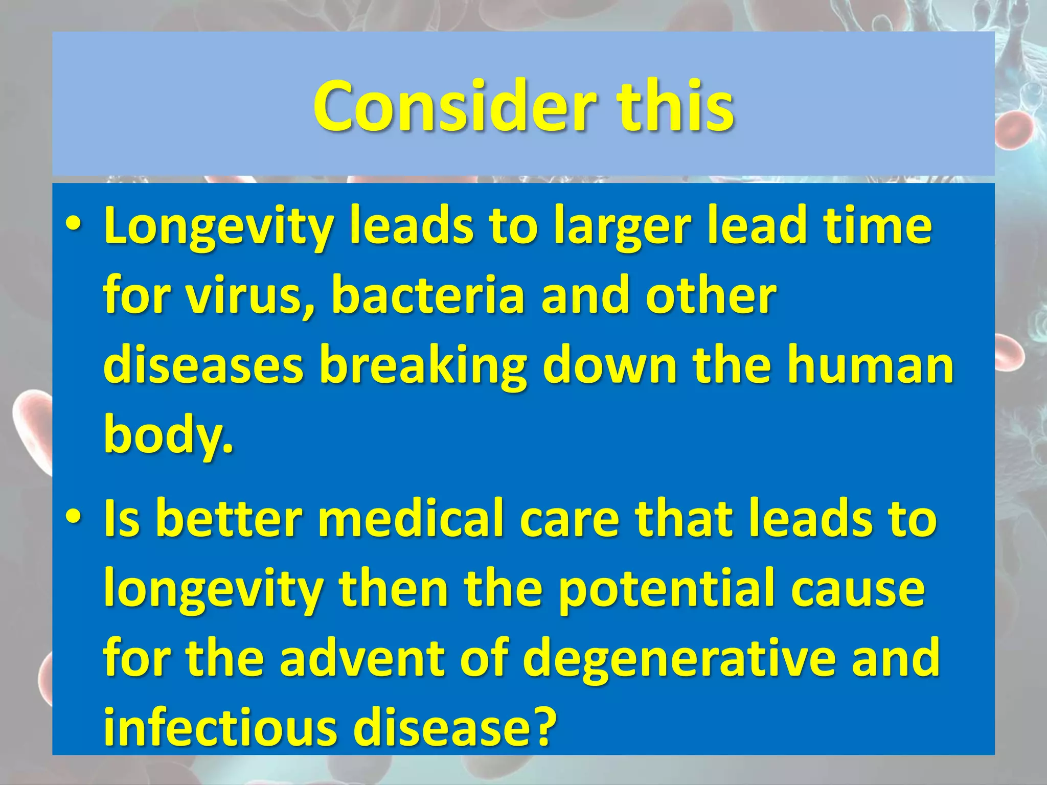 Consider this
• Longevity leads to larger lead time
for virus, bacteria and other
diseases breaking down the human
body.
• Is better medical care that leads to
longevity then the potential cause
for the advent of degenerative and
infectious disease?