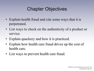 Chapter Objectives
• Explain health fraud and cite some ways that it is
perpetrated.
• List ways to check on the authenticity of a product or
service.
• Explain quackery and how it is practiced.
• Explain how health care fraud drives up the cost of
health care.
• List ways to prevent health care fraud.
 