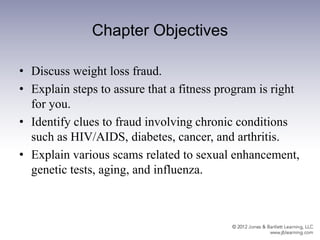 Chapter Objectives
• Discuss weight loss fraud.
• Explain steps to assure that a fitness program is right
for you.
• Identify clues to fraud involving chronic conditions
such as HIV/AIDS, diabetes, cancer, and arthritis.
• Explain various scams related to sexual enhancement,
genetic tests, aging, and influenza.
 