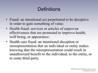 Definitions
• Fraud: an intentional act perpetrated to be deceptive
in order to gain something of value.
• Health fraud: services or articles of unproven
effectiveness that are promoted to improve health,
well being, or appearance.
• Health care fraud: an intentional deception or
misrepresentation that an individual or entity makes
knowing that the misrepresentation could result in
unauthorized benefit to the individual, to the entity, or
to some third party.
 