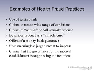 Examples of Health Fraud Practices
• Use of testimonials
• Claims to treat a wide range of conditions
• Claims of “natural” or “all natural” product
• Describes product as a “miracle cure”
• Offers of a money-back guarantee
• Uses meaningless jargon meant to impress
• Claims that the government or the medical
establishment is suppressing the treatment
 