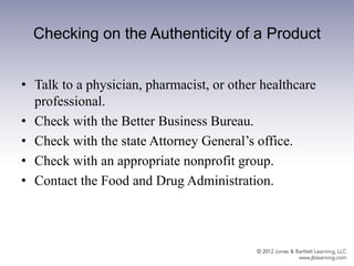 Checking on the Authenticity of a Product
• Talk to a physician, pharmacist, or other healthcare
professional.
• Check with the Better Business Bureau.
• Check with the state Attorney General’s office.
• Check with an appropriate nonprofit group.
• Contact the Food and Drug Administration.
 