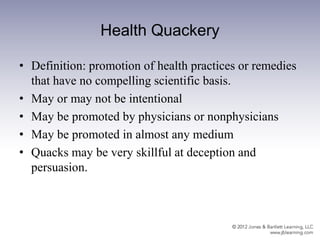 Health Quackery
• Definition: promotion of health practices or remedies
that have no compelling scientific basis.
• May or may not be intentional
• May be promoted by physicians or nonphysicians
• May be promoted in almost any medium
• Quacks may be very skillful at deception and
persuasion.
 