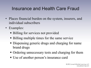 Insurance and Health Care Fraud
• Places financial burden on the system, insurers, and
individual subscribers
• Examples:
 Billing for services not provided
 Billing multiple times for the same service
 Dispensing generic drugs and charging for name
brand drugs
 Ordering unnecessary tests and charging for them
 Use of another person’s insurance card
 