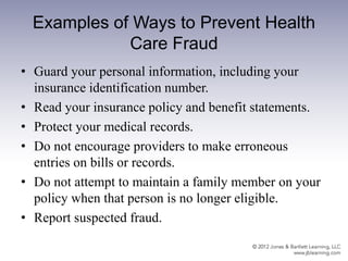 Examples of Ways to Prevent Health
Care Fraud
• Guard your personal information, including your
insurance identification number.
• Read your insurance policy and benefit statements.
• Protect your medical records.
• Do not encourage providers to make erroneous
entries on bills or records.
• Do not attempt to maintain a family member on your
policy when that person is no longer eligible.
• Report suspected fraud.
 