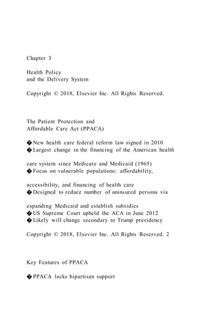 Chapter 3
Health Policy
and the Delivery System
Copyright © 2018, Elsevier Inc. All Rights Reserved.
The Patient Protection and
Affordable Care Act (PPACA)
� New health care federal reform law signed in 2010
� Largest change in the financing of the American health
care system since Medicare and Medicaid (1965)
� Focus on vulnerable populations: affordability,
accessibility, and financing of health care
� Designed to reduce number of uninsured persons via
expanding Medicaid and establish subsidies
� US Supreme Court upheld the ACA in June 2012
� Likely will change secondary to Trump presidency
Copyright © 2018, Elsevier Inc. All Rights Reserved. 2
Key Features of PPACA
� PPACA lacks bipartisan support
 