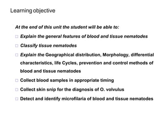Learning objective
At the end of this unit the student will be able to:
 Explain the general features of blood and tissue nematodes
 Classify tissue nematodes
 Explain the Geographical distribution, Morphology, differential
characteristics, life Cycles, prevention and control methods of
blood and tissue nematodes
 Collect blood samples in appropriate timing
 Collect skin snip for the diagnosis of O. volvulus
 Detect and identify microfilaria of blood and tissue nematodes
 