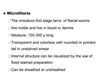  Microfilaria
The immature first stage larva of filarial worms
Are motile and live in blood or dermis
Measure, 150-350 µ long
Transparent and colorless with rounded or pointed
tail in unstained smear
Internal structure can be visualized by the use of
fixed stained preparation
Can be sheathed or unsheathed
 