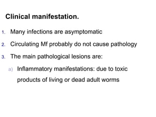 Clinical manifestation.
1. Many infections are asymptomatic
2. Circulating Mf probably do not cause pathology
3. The main pathological lesions are:
a) Inflammatory manifestations: due to toxic
products of living or dead adult worms
 