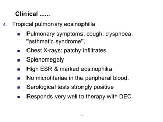 Clinical ......
4. Tropical pulmonary eosinophilia
 Pulmonary symptoms: cough, dyspnoea,
"asthmatic syndrome".
 Chest X-rays: patchy infiltrates
 Splenomegaly
 High ESR & marked eosinophilia
 No microfilariae in the peripheral blood.
 Serological tests strongly positive
 Responds very well to therapy with DEC
196
 