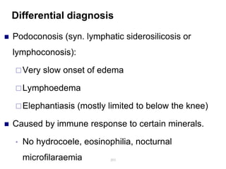 Differential diagnosis
 Podoconosis (syn. lymphatic siderosilicosis or
lymphoconosis):
Very slow onset of edema
Lymphoedema
Elephantiasis (mostly limited to below the knee)
 Caused by immune response to certain minerals.
• No hydrocoele, eosinophilia, nocturnal
microfilaraemia 203
 
