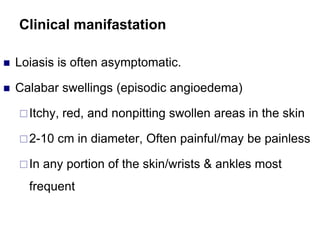 Clinical manifastation
 Loiasis is often asymptomatic.
 Calabar swellings (episodic angioedema)
Itchy, red, and nonpitting swollen areas in the skin
2-10 cm in diameter, Often painful/may be painless
In any portion of the skin/wrists & ankles most
frequent
 