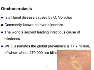 Onchocerciasis
 Is a filarial disease caused by O. Volvulus
 Commonly known as river blindness
 The world’s second leading infectious cause of
blindness
 WHO estimates the global prevalence is 17.7 million,
of whom about 270,000 are blind
222
 