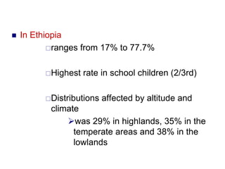  In Ethiopia
ranges from 17% to 77.7%
Highest rate in school children (2/3rd)
Distributions affected by altitude and
climate
was 29% in highlands, 35% in the
temperate areas and 38% in the
lowlands
 