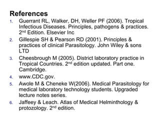 References
1. Guerrant RL, Walker, DH, Weller PF (2006). Tropical
Infectious Diseases. Principles, pathogens & practices.
2nd Edition. Elsevier Inc
2. Gillespie SH & Pearson RD (2001). Principles &
practices of clinical Parasitology. John Wiley & sons
LTD
3. Cheesbrough M (2005). District laboratory practice in
Tropical Countries. 2nd edition updated. Part one.
Cambridge.
4. www.CDC.gov.
5. Awole M & Cheneke W(2006). Medical Parasitology for
medical laboratory technology students. Upgraded
lecture notes series.
6. Jaffeey & Leach. Atlas of Medical Helminthology &
protozology. 2nd edition.
 