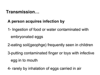 Transmission…
A person acquires infection by
1- Ingestion of food or water contaminated with
embryonated eggs
2-eating soil(geophge) frequently seen in children
3-putting contaminated finger or toys with infective
egg in to mouth
4- rarely by inhalation of eggs carried in air
 